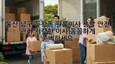 울산 남구 두왕동 원룸이사 용달 안전 관리: 저렴한 이사, 꼼꼼하게 준비하세요! ✨